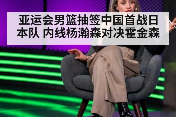 亚运会男篮抽签中国首战日本队 内线杨瀚森对决霍金森